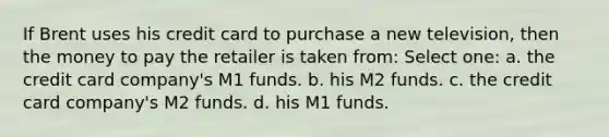 If Brent uses his credit card to purchase a new television, then the money to pay the retailer is taken from: Select one: a. the credit card company's M1 funds. b. his M2 funds. c. the credit card company's M2 funds. d. his M1 funds.