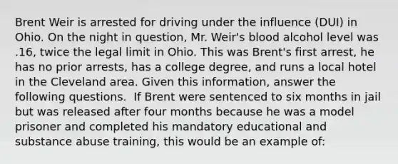 Brent Weir is arrested for driving under the influence (DUI) in Ohio. On the night in question, Mr. Weir's blood alcohol level was .16, twice the legal limit in Ohio. This was Brent's first arrest, he has no prior arrests, has a college degree, and runs a local hotel in the Cleveland area. Given this information, answer the following questions. ​ If Brent were sentenced to six months in jail but was released after four months because he was a model prisoner and completed his mandatory educational and substance abuse training, this would be an example of: