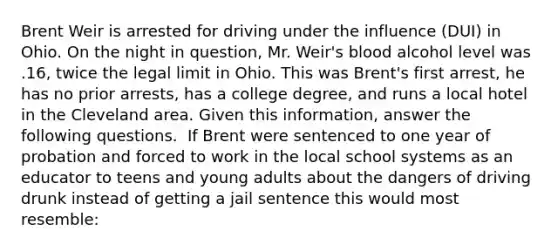 Brent Weir is arrested for driving under the influence (DUI) in Ohio. On the night in question, Mr. Weir's blood alcohol level was .16, twice the legal limit in Ohio. This was Brent's first arrest, he has no prior arrests, has a college degree, and runs a local hotel in the Cleveland area. Given this information, answer the following questions. ​ If Brent were sentenced to one year of probation and forced to work in the local school systems as an educator to teens and young adults about the dangers of driving drunk instead of getting a jail sentence this would most resemble: