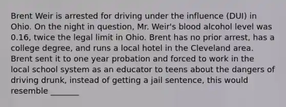 Brent Weir is arrested for driving under the influence (DUI) in Ohio. On the night in question, Mr. Weir's blood alcohol level was 0.16, twice the legal limit in Ohio. Brent has no prior arrest, has a college degree, and runs a local hotel in the Cleveland area. Brent sent it to one year probation and forced to work in the local school system as an educator to teens about the dangers of driving drunk, instead of getting a jail sentence, this would resemble _______