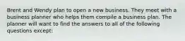 Brent and Wendy plan to open a new business. They meet with a business planner who helps them compile a business plan. The planner will want to find the answers to all of the following questions except: