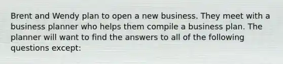 Brent and Wendy plan to open a new business. They meet with a business planner who helps them compile a business plan. The planner will want to find the answers to all of the following questions except: