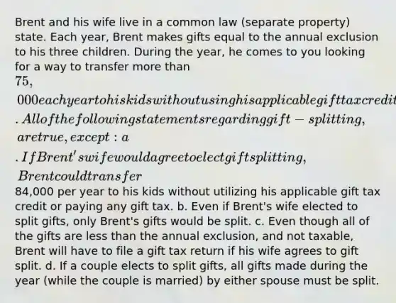 Brent and his wife live in a common law (separate property) state. Each year, Brent makes gifts equal to the annual exclusion to his three children. During the year, he comes to you looking for a way to transfer <a href='https://www.questionai.com/knowledge/keWHlEPx42-more-than' class='anchor-knowledge'>more than</a> 75,000 each year to his kids without using his applicable gift tax credit or paying any gift tax. All of the following statements regarding gift-splitting, are true, except: a. If Brent's wife would agree to elect gift splitting, Brent could transfer84,000 per year to his kids without utilizing his applicable gift tax credit or paying any gift tax. b. Even if Brent's wife elected to split gifts, only Brent's gifts would be split. c. Even though all of the gifts are <a href='https://www.questionai.com/knowledge/k7BtlYpAMX-less-than' class='anchor-knowledge'>less than</a> the annual exclusion, and not taxable, Brent will have to file a gift tax return if his wife agrees to gift split. d. If a couple elects to split gifts, all gifts made during the year (while the couple is married) by either spouse must be split.