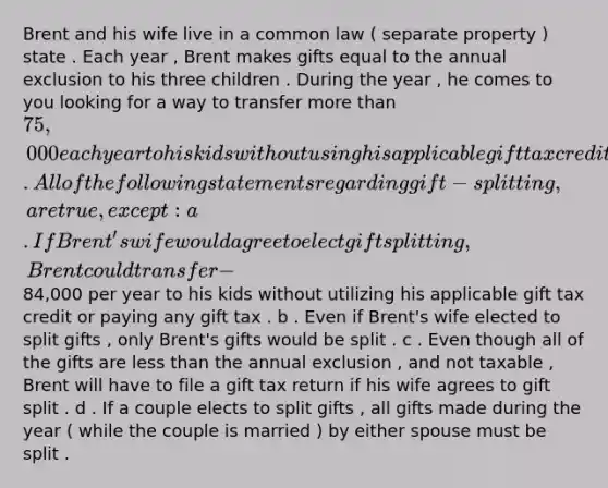 Brent and his wife live in a common law ( separate property ) state . Each year , Brent makes gifts equal to the annual exclusion to his three children . During the year , he comes to you looking for a way to transfer more than 75,000 each year to his kids without using his applicable gift tax credit or paying any gift tax . All of the following statements regarding gift - splitting , are true , except : a . If Brent's wife would agree to elect gift splitting , Brent could transfer - 84,000 per year to his kids without utilizing his applicable gift tax credit or paying any gift tax . b . Even if Brent's wife elected to split gifts , only Brent's gifts would be split . c . Even though all of the gifts are less than the annual exclusion , and not taxable , Brent will have to file a gift tax return if his wife agrees to gift split . d . If a couple elects to split gifts , all gifts made during the year ( while the couple is married ) by either spouse must be split .