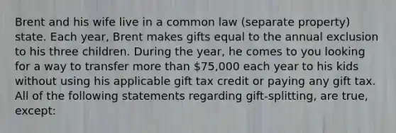 Brent and his wife live in a common law (separate property) state. Each year, Brent makes gifts equal to the annual exclusion to his three children. During the year, he comes to you looking for a way to transfer more than 75,000 each year to his kids without using his applicable gift tax credit or paying any gift tax. All of the following statements regarding gift-splitting, are true, except: