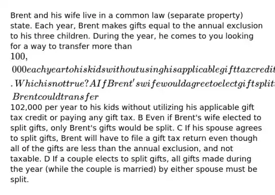 Brent and his wife live in a common law (separate property) state. Each year, Brent makes gifts equal to the annual exclusion to his three children. During the year, he comes to you looking for a way to transfer more than 100,000 each year to his kids without using his applicable gift tax credit or paying any gift tax. Which is not true? A If Brent's wife would agree to elect gift splitting, Brent could transfer102,000 per year to his kids without utilizing his applicable gift tax credit or paying any gift tax. B Even if Brent's wife elected to split gifts, only Brent's gifts would be split. C If his spouse agrees to split gifts, Brent will have to file a gift tax return even though all of the gifts are less than the annual exclusion, and not taxable. D If a couple elects to split gifts, all gifts made during the year (while the couple is married) by either spouse must be split.