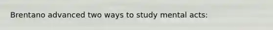 Brentano advanced two ways to study mental acts: