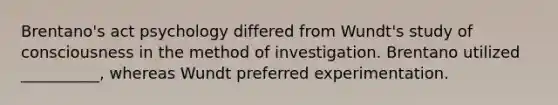 Brentano's act psychology differed from Wundt's study of consciousness in the method of investigation. Brentano utilized __________, whereas Wundt preferred experimentation.