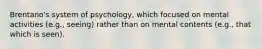 Brentano's system of psychology, which focused on mental activities (e.g., seeing) rather than on mental contents (e.g., that which is seen).