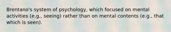 Brentano's system of psychology, which focused on mental activities (e.g., seeing) rather than on mental contents (e.g., that which is seen).