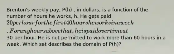 Brenton's weekly pay, P(h) , in dollars, is a function of the number of hours he works, h. He gets paid 20 per hour for the first 40 hours he works in a week. For any hours above that, he is paid overtime at30 per hour. He is not permitted to work more than 60 hours in a week. Which set describes the domain of P(h)?