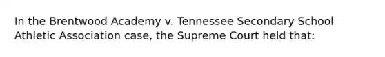 In the Brentwood Academy v. Tennessee Secondary School Athletic Association case, the Supreme Court held that: