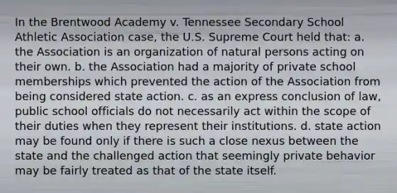 In the Brentwood Academy v. Tennessee Secondary School Athletic Association case, the U.S. Supreme Court held that: a. the Association is an organization of natural persons acting on their own. b. the Association had a majority of private school memberships which prevented the action of the Association from being considered state action. c. as an express conclusion of law, public school officials do not necessarily act within the scope of their duties when they represent their institutions. d. state action may be found only if there is such a close nexus between the state and the challenged action that seemingly private behavior may be fairly treated as that of the state itself.