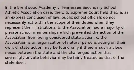 In the Brentwood Academy v. Tennessee Secondary School Athletic Association case, the U.S. Supreme Court held that: a. as an express conclusion of law, public school officials do not necessarily act within the scope of their duties when they represent their institutions. b. the Association had a majority of private school memberships which prevented the action of the Association from being considered state action. c. the Association is an organization of natural persons acting on their own. d. state action may be found only if there is such a close nexus between the state and the challenged action that seemingly private behavior may be fairly treated as that of the state itself.