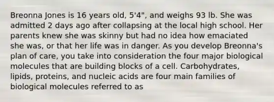 Breonna Jones is 16 years old, 5'4", and weighs 93 lb. She was admitted 2 days ago after collapsing at the local high school. Her parents knew she was skinny but had no idea how emaciated she was, or that her life was in danger. As you develop Breonna's plan of care, you take into consideration the four major biological molecules that are building blocks of a cell. Carbohydrates, lipids, proteins, and nucleic acids are four main families of biological molecules referred to as