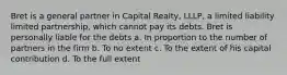 Bret is a general partner in Capital Realty, LLLP, a limited liability limited partnership, which cannot pay its debts. Bret is personally liable for the debts a. In proportion to the number of partners in the firm b. To no extent c. To the extent of his capital contribution d. To the full extent