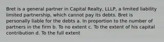 Bret is a general partner in Capital Realty, LLLP, a limited liability limited partnership, which cannot pay its debts. Bret is personally liable for the debts a. In proportion to the number of partners in the firm b. To no extent c. To the extent of his capital contribution d. To the full extent