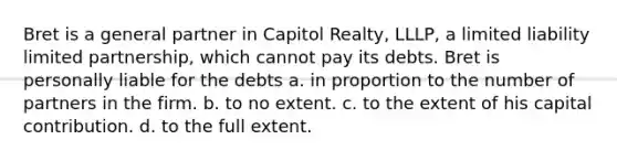 Bret is a general partner in Capitol Realty, LLLP, a limited liability limited partnership, which cannot pay its debts. Bret is personally liable for the debts a. in proportion to the number of partners in the firm. b. to no extent. c. to the extent of his capital contribution. d. to the full extent.