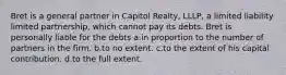 Bret is a general partner in Capitol Realty, LLLP, a limited liability limited partnership, which cannot pay its debts. Bret is personally liable for the debts a.in proportion to the number of partners in the firm. b.to no extent. c.to the extent of his capital contribution. d.to the full extent.