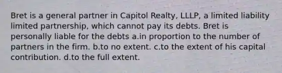 Bret is a general partner in Capitol Realty, LLLP, a limited liability limited partnership, which cannot pay its debts. Bret is personally liable for the debts a.in proportion to the number of partners in the firm. b.to no extent. c.to the extent of his capital contribution. d.to the full extent.