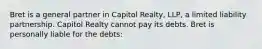 Bret is a general partner in Capitol Realty, LLP, a limited liability partnership. Capitol Realty cannot pay its debts. Bret is personally liable for the debts: