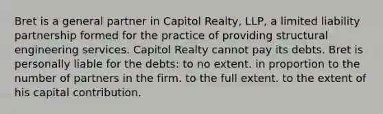 Bret is a general partner in Capitol Realty, LLP, a limited liability partnership formed for the practice of providing structural engineering services. Capitol Realty cannot pay its debts. Bret is personally liable for the debts: to no extent. in proportion to the number of partners in the firm. to the full extent. to the extent of his capital contribution.