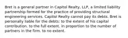 Bret is a general partner in Capitol Realty, LLP, a limited liability partnership formed for the practice of providing structural engineering services. Capitol Realty cannot pay its debts. Bret is personally liable for the debts: to the extent of his capital contribution. to the full extent. in proportion to the number of partners in the firm. to no extent.