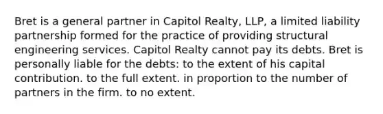 Bret is a general partner in Capitol Realty, LLP, a limited liability partnership formed for the practice of providing structural engineering services. Capitol Realty cannot pay its debts. Bret is personally liable for the debts: to the extent of his capital contribution. to the full extent. in proportion to the number of partners in the firm. to no extent.