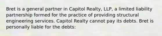 Bret is a general partner in Capitol Realty, LLP, a limited liability partnership formed for the practice of providing structural engineering services. Capitol Realty cannot pay its debts. Bret is personally liable for the debts: