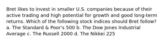 Bret likes to invest in smaller U.S. companies because of their active trading and high potential for growth and good long-term returns. Which of the following stock indices should Bret follow? a. The Standard & Poor's 500 b. The Dow Jones Industrial Average c. The Russell 2000 d. The Nikkei 225