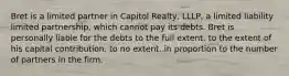 Bret is a limited partner in Capitol Realty, LLLP, a limited liability limited partnership, which cannot pay its debts. Bret is personally liable for the debts to the full extent. to the extent of his capital contribution. to no extent. in proportion to the number of partners in the firm.