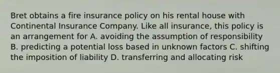 Bret obtains a fire insurance policy on his rental house with Continental Insurance Company. Like all insurance, this policy is an arrangement for A. avoiding the assumption of responsibility B. predicting a potential loss based in unknown factors C. shifting the imposition of liability D. transferring and allocating risk