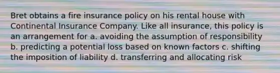 Bret obtains a fire insurance policy on his rental house with Continental Insurance Company. Like all insurance, this policy is an arrangement for a. avoiding the assumption of responsibility b. predicting a potential loss based on known factors c. shifting the imposition of liability d. transferring and allocating risk