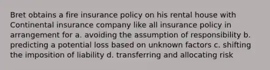 Bret obtains a fire insurance policy on his rental house with Continental insurance company like all insurance policy in arrangement for a. avoiding the assumption of responsibility b. predicting a potential loss based on unknown factors c. shifting the imposition of liability d. transferring and allocating risk