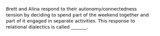 Brett and Alina respond to their autonomy/connectedness tension by deciding to spend part of the weekend together and part of it engaged in separate activities. This response to relational dialectics is called _______.