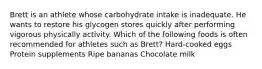 Brett is an athlete whose carbohydrate intake is inadequate. He wants to restore his glycogen stores quickly after performing vigorous physically activity. Which of the following foods is often recommended for athletes such as Brett? Hard-cooked eggs Protein supplements Ripe bananas Chocolate milk