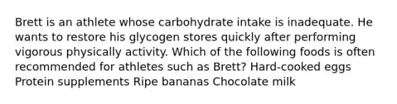 Brett is an athlete whose carbohydrate intake is inadequate. He wants to restore his glycogen stores quickly after performing vigorous physically activity. Which of the following foods is often recommended for athletes such as Brett? Hard-cooked eggs Protein supplements Ripe bananas Chocolate milk