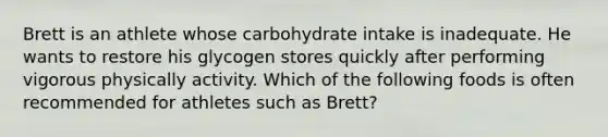 Brett is an athlete whose carbohydrate intake is inadequate. He wants to restore his glycogen stores quickly after performing vigorous physically activity. Which of the following foods is often recommended for athletes such as Brett?