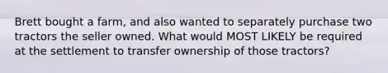 Brett bought a farm, and also wanted to separately purchase two tractors the seller owned. What would MOST LIKELY be required at the settlement to transfer ownership of those tractors?