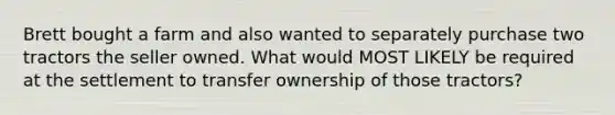 Brett bought a farm and also wanted to separately purchase two tractors the seller owned. What would MOST LIKELY be required at the settlement to transfer ownership of those tractors?