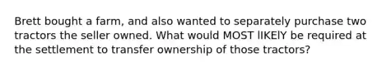 Brett bought a farm, and also wanted to separately purchase two tractors the seller owned. What would MOST lIKElY be required at the settlement to transfer ownership of those tractors?