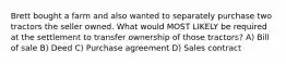 Brett bought a farm and also wanted to separately purchase two tractors the seller owned. What would MOST LIKELY be required at the settlement to transfer ownership of those tractors? A) Bill of sale B) Deed C) Purchase agreement D) Sales contract