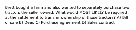 Brett bought a farm and also wanted to separately purchase two tractors the seller owned. What would MOST LIKELY be required at the settlement to transfer ownership of those tractors? A) Bill of sale B) Deed C) Purchase agreement D) Sales contract