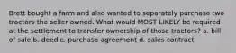 Brett bought a farm and also wanted to separately purchase two tractors the seller owned. What would MOST LIKELY be required at the settlement to transfer ownership of those tractors? a. bill of sale b. deed c. purchase agreement d. sales contract