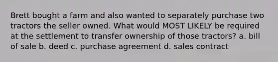 Brett bought a farm and also wanted to separately purchase two tractors the seller owned. What would MOST LIKELY be required at the settlement to transfer ownership of those tractors? a. bill of sale b. deed c. purchase agreement d. sales contract