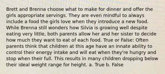 Brett and Brenna choose what to make for dinner and offer the girls appropriate servings. They are even mindful to always include a food the girls love when they introduce a new food. While Brenna still wonders how Silvia is growing well despite eating very little, both parents allow her and her sister to decide how much they want to eat of each food. True or False: Often parents think that children at this age have an innate ability to control their energy intake and will eat when they're hungry and stop when their full. This results in many children dropping below their ideal weight range for height. a. True b. False