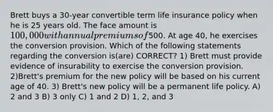 Brett buys a 30-year convertible term life insurance policy when he is 25 years old. The face amount is 100,000 with annual premiums of500. At age 40, he exercises the conversion provision. Which of the following statements regarding the conversion is(are) CORRECT? 1) Brett must provide evidence of insurability to exercise the conversion provision. 2)Brett's premium for the new policy will be based on his current age of 40. 3) Brett's new policy will be a permanent life policy. A) 2 and 3 B) 3 only C) 1 and 2 D) 1, 2, and 3