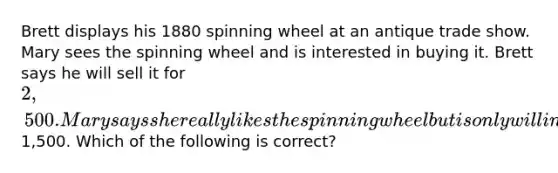 Brett displays his 1880 spinning wheel at an antique trade show. Mary sees the spinning wheel and is interested in buying it. Brett says he will sell it for 2,500. Mary says she really likes the spinning wheel but is only willing to pay1,500. Which of the following is correct?