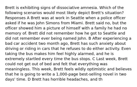 Brett is exhibiting signs of dissociative amnesia. Which of the following scenarios would most likely depict Brett's situation? Responses A Brett was at work in Seattle when a police officer asked if he was John Simons from Miami. Brett said no, but the officer showed him a picture of himself with a family he had no memory of. Brett did not remember how he got to Seattle and did not remember ever being named John. B After experiencing a bad car accident two month ago, Brett has such anxiety about driving or riding in cars that he refuses to do either activity. Even taking the bus makes him feel highly alarmed, and he is extremely startled every time the bus stops. C Last week, Brett could not get out of bed and felt that everything was meaningless. This week, Brett feels wildly optimistic and believes that he is going to write a 1,000-page best-selling novel in two days' time. D Brett has horrible headaches, and th