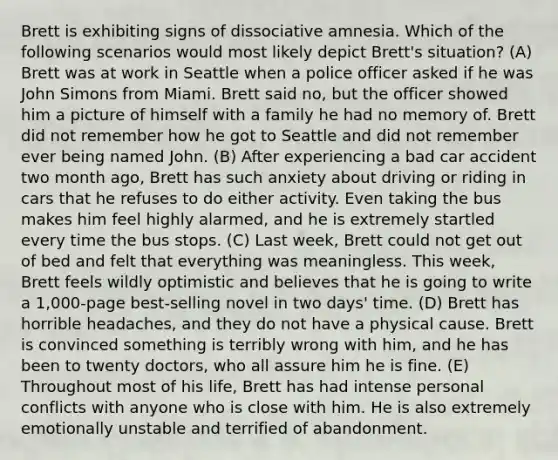 Brett is exhibiting signs of dissociative amnesia. Which of the following scenarios would most likely depict Brett's situation? (A) Brett was at work in Seattle when a police officer asked if he was John Simons from Miami. Brett said no, but the officer showed him a picture of himself with a family he had no memory of. Brett did not remember how he got to Seattle and did not remember ever being named John. (B) After experiencing a bad car accident two month ago, Brett has such anxiety about driving or riding in cars that he refuses to do either activity. Even taking the bus makes him feel highly alarmed, and he is extremely startled every time the bus stops. (C) Last week, Brett could not get out of bed and felt that everything was meaningless. This week, Brett feels wildly optimistic and believes that he is going to write a 1,000-page best-selling novel in two days' time. (D) Brett has horrible headaches, and they do not have a physical cause. Brett is convinced something is terribly wrong with him, and he has been to twenty doctors, who all assure him he is fine. (E) Throughout most of his life, Brett has had intense personal conflicts with anyone who is close with him. He is also extremely emotionally unstable and terrified of abandonment.